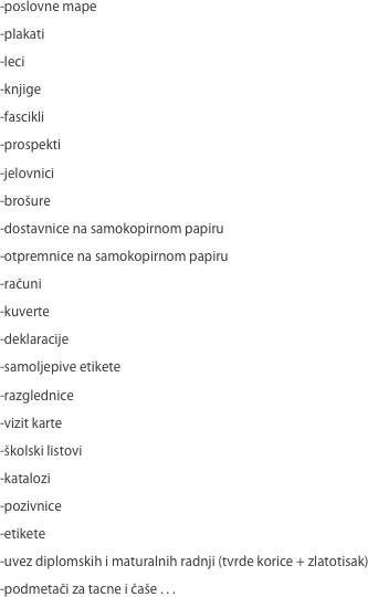 -poslovne mape
-plakati
-leci
-knjige
-fascikli
-prospekti
-jelovnici
-brošure
-dostavnice na samokopirnom papiru
-otpremnice na samokopirnom papiru
-računi
-kuverte
-deklaracije
-samoljepive etikete
-razglednice
-vizit karte
-školski listovi
-katalozi
-pozivnice
-etikete
-uvez diplomskih i maturalnih radnji (tvrde korice + zlatotisak)
-podmetači za tacne i čaše . . .
