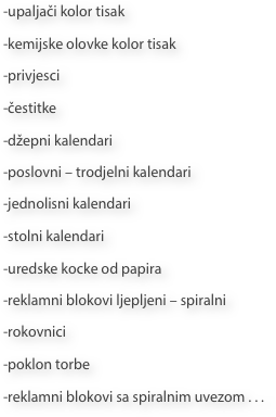 -upaljači kolor tisak
-kemijske olovke kolor tisak
-privjesci
-čestitke
-džepni kalendari
-poslovni – trodjelni kalendari
-jednolisni kalendari
-stolni kalendari
-uredske kocke od papira
-reklamni blokovi ljepljeni – spiralni
-rokovnici
-poklon torbe
-reklamni blokovi sa spiralnim uvezom . . .